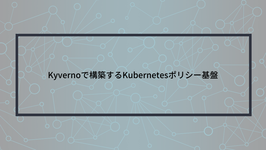 Kyvernoで構築するKubernetesポリシー基盤